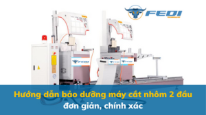 Hướng dẫn bảo dưỡng máy cắt nhôm 2 đầu đơn giản, chính xác